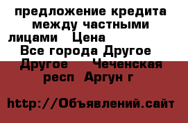 предложение кредита между частными лицами › Цена ­ 5 000 000 - Все города Другое » Другое   . Чеченская респ.,Аргун г.